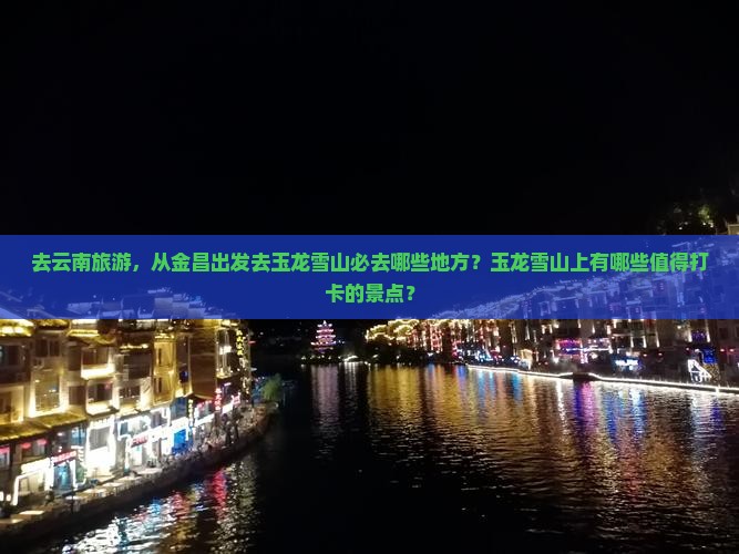 去云南旅游，从金昌出发去玉龙雪山必去哪些地方？玉龙雪山上有哪些值得打卡的景点？