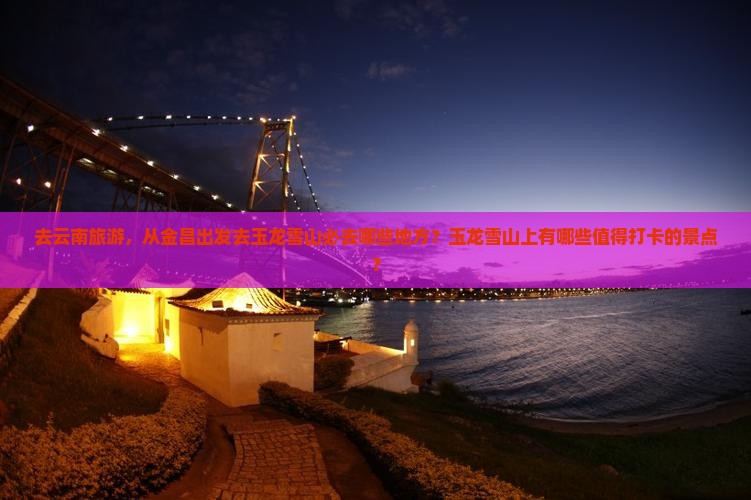 去云南旅游，从金昌出发去玉龙雪山必去哪些地方？玉龙雪山上有哪些值得打卡的景点？