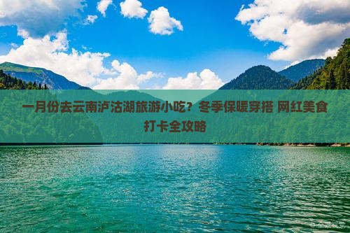 一月份去云南泸沽湖旅游小吃？冬季保暖穿搭+网红美食打卡全攻略
