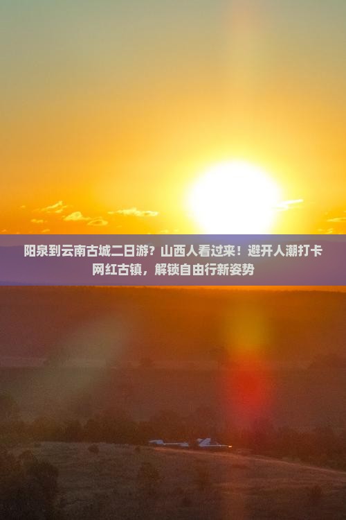 阳泉到云南古城二日游？山西人看过来！避开人潮打卡网红古镇，解锁自由行新姿势