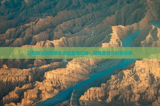 辽阳到云南昆明必去地自驾攻略：路线里程与时长详解