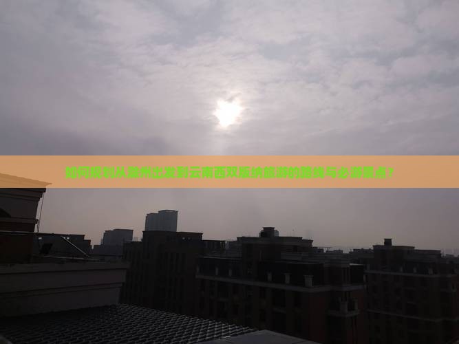 如何规划从滁州出发到云南西双版纳旅游的路线与必游景点？