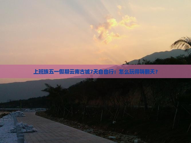 上班族五一假期云南古城7天自由行：怎么玩得嗨翻天？