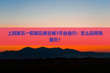 上班族五一假期云南古城7天自由行：怎么玩得嗨翻天？