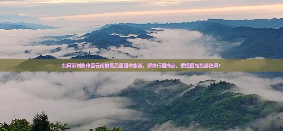 如何策划焦作至云南的高品质团体旅游，解决行程痛点，把握最新旅游热词？