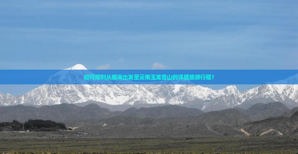 如何规划从威海出发至云南玉龙雪山的详细旅游行程？