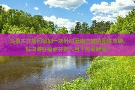 乌鲁木齐如何策划一次针对云南古城的团体旅游，解决游客痛点并融入当下热词新词？