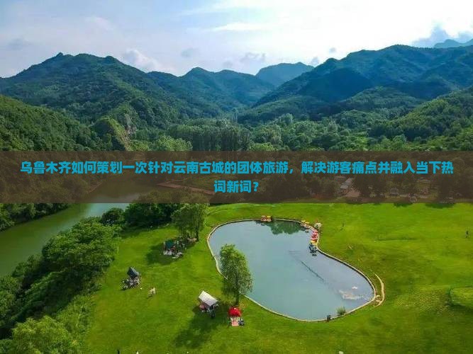 乌鲁木齐如何策划一次针对云南古城的团体旅游，解决游客痛点并融入当下热词新词？