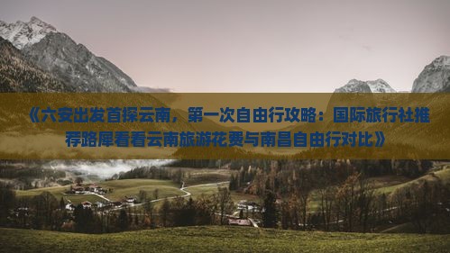 《六安出发首探云南，第一次自由行攻略：国际旅行社推荐路犀看看云南旅游花费与南昌自由行对比》