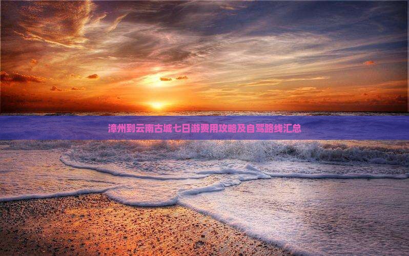 漳州到云南古城七日游费用攻略及自驾路线汇总