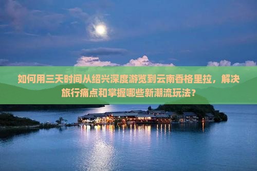 如何用三天时间从绍兴深度游览到云南香格里拉，解决旅行痛点和掌握哪些新潮流玩法？