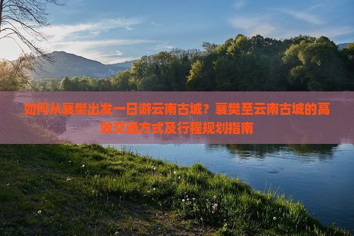 如何从襄樊出发一日游云南古城？襄樊至云南古城的高效交通方式及行程规划指南