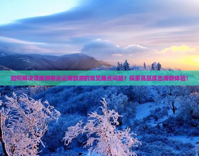 如何解决渭南游客去云南旅游的常见痛点问题？探索高品质出游新体验！