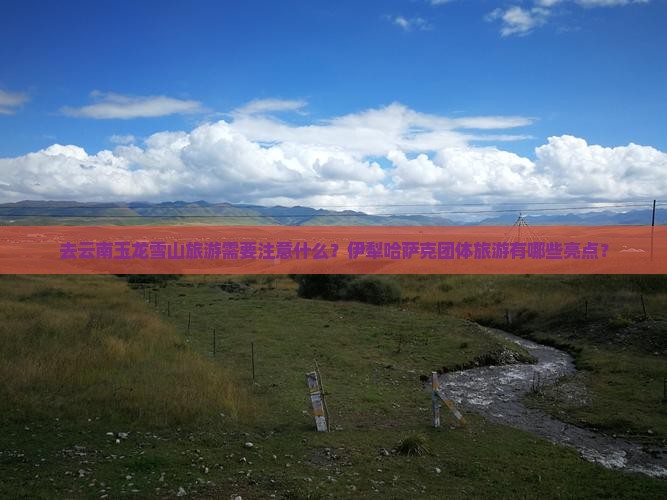 去云南玉龙雪山旅游需要注意什么？伊犁哈萨克团体旅游有哪些亮点？