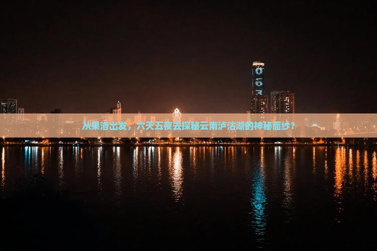 从果洛出发，六天五夜去探秘云南泸沽湖的神秘面纱？