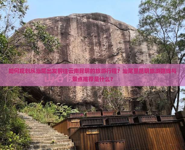 如何规划从汕尾出发前往云南昆明的旅游行程？汕尾至昆明旅游路线与景点推荐是什么？