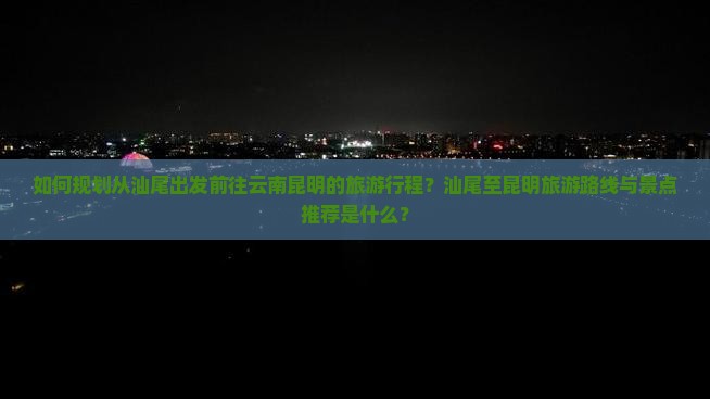 如何规划从汕尾出发前往云南昆明的旅游行程？汕尾至昆明旅游路线与景点推荐是什么？
