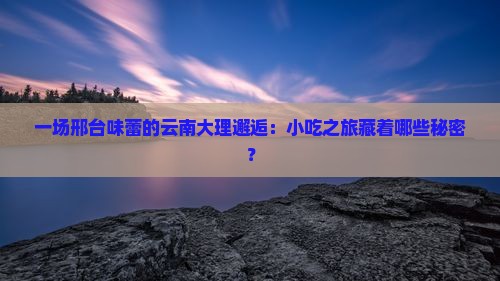 一场邢台味蕾的云南大理邂逅：小吃之旅藏着哪些秘密？