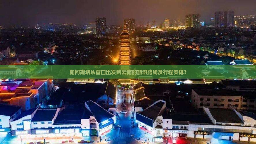 如何规划从营口出发到云南的旅游路线及行程安排？