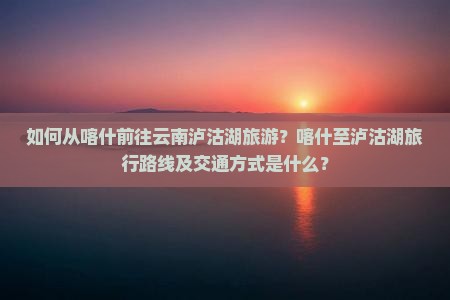 如何从喀什前往云南泸沽湖旅游？喀什至泸沽湖旅行路线及交通方式是什么？