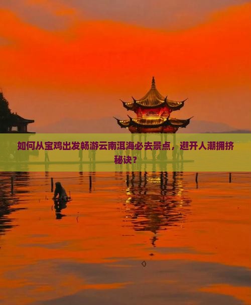 如何从宝鸡出发畅游云南洱海必去景点，避开人潮拥挤秘诀？