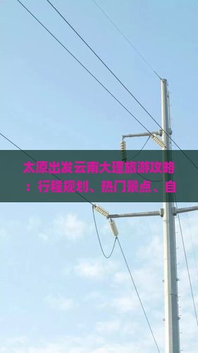 太原出发云南大理旅游攻略：行程规划、热门景点、自驾路线及费用预算