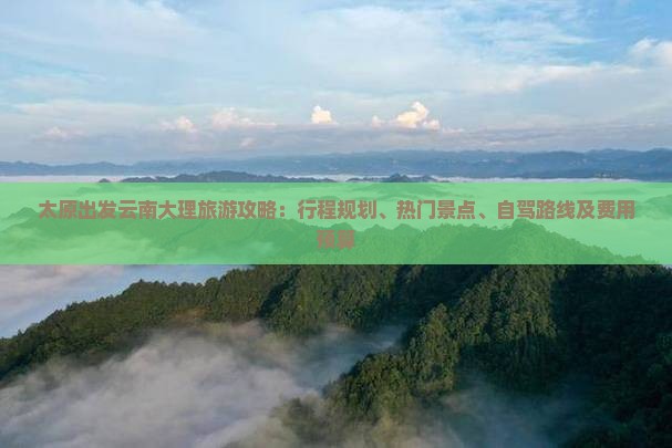 太原出发云南大理旅游攻略：行程规划、热门景点、自驾路线及费用预算
