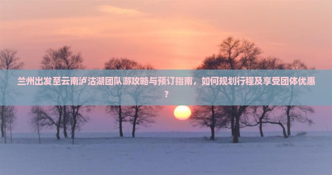 兰州出发至云南泸沽湖团队游攻略与预订指南，如何规划行程及享受团体优惠？