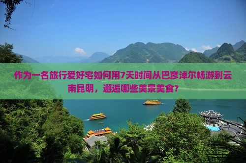 作为一名旅行爱好宅如何用7天时间从巴彦淖尔畅游到云南昆明，邂逅哪些美景美食？