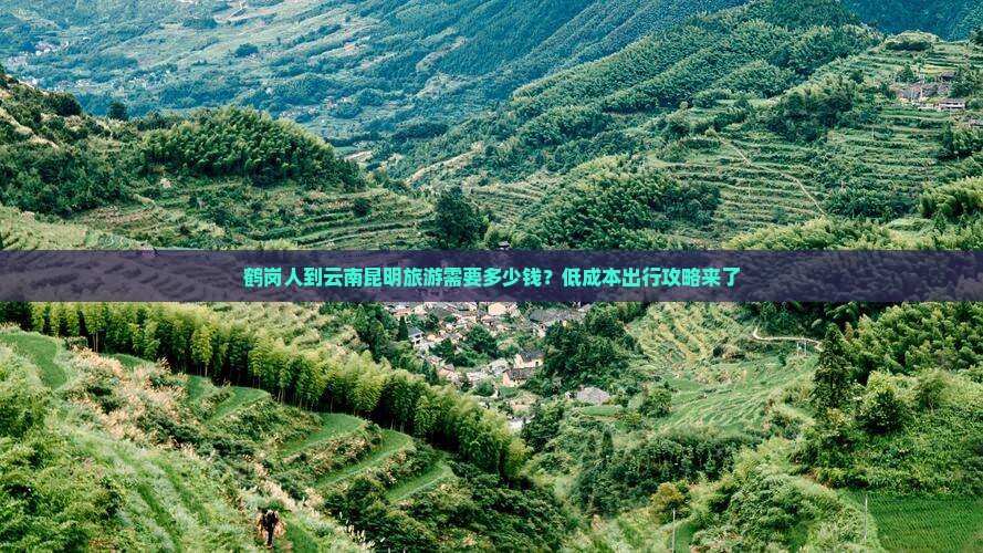 鹤岗人到云南昆明旅游需要多少钱？低成本出行攻略来了