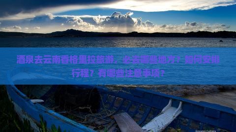 酒泉去云南香格里拉旅游，必去哪些地方？如何安排行程？有哪些注意事项？
