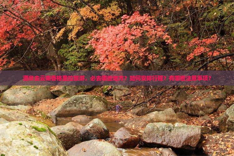 酒泉去云南香格里拉旅游，必去哪些地方？如何安排行程？有哪些注意事项？