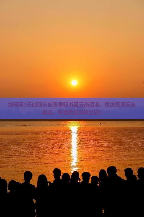 如何用7天时间从吐鲁番畅游至云南洱海，解决高原反应痛点，享受民族风情之旅？
