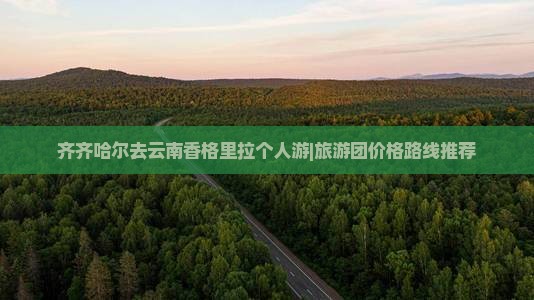 齐齐哈尔去云南香格里拉个人游|旅游团价格路线推荐