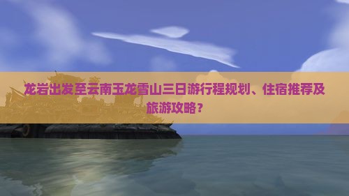 龙岩出发至云南玉龙雪山三日游行程规划、住宿推荐及旅游攻略？
