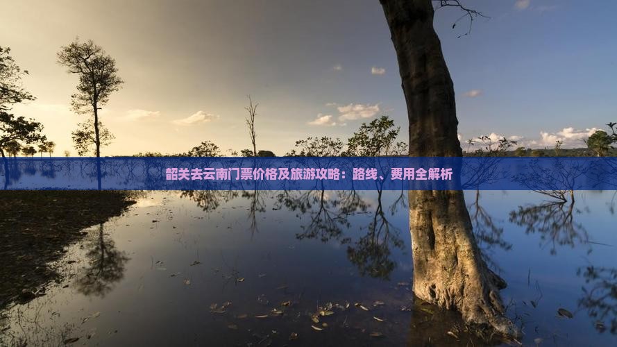 韶关去云南门票价格及旅游攻略：路线、费用全解析