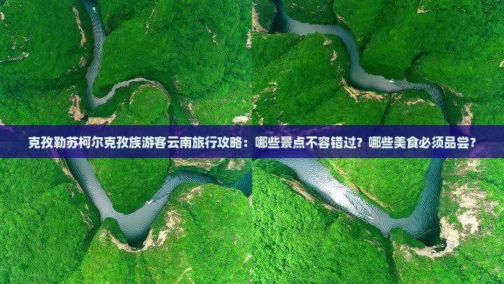 克孜勒苏柯尔克孜族游客云南旅行攻略：哪些景点不容错过？哪些美食必须品尝？