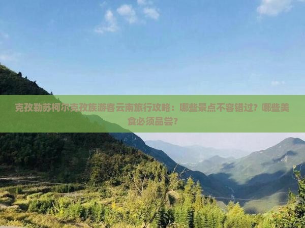 克孜勒苏柯尔克孜族游客云南旅行攻略：哪些景点不容错过？哪些美食必须品尝？