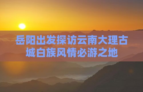岳阳出发探访云南大理古城白族风情必游之地