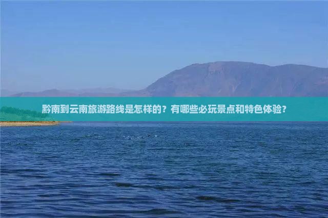 黔南到云南旅游路线是怎样的？有哪些必玩景点和特色体验？