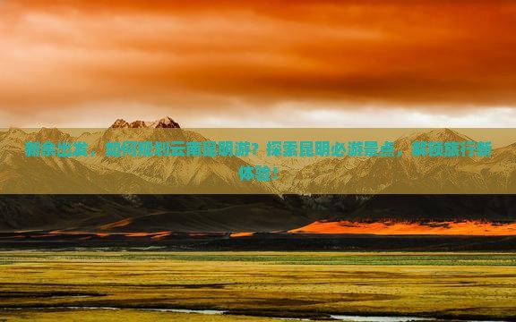 新余出发，如何规划云南昆明游？探索昆明必游景点，解锁旅行新体验！