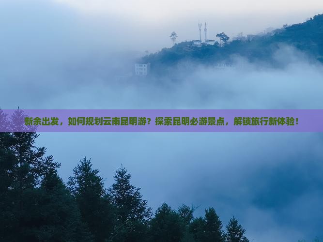 新余出发，如何规划云南昆明游？探索昆明必游景点，解锁旅行新体验！