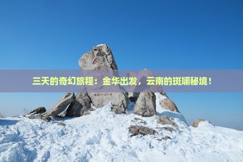 三天的奇幻旅程：金华出发，云南的斑斓秘境！