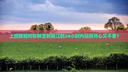 上班族如何在林芝到丽江的24小时内玩得开心又不累？