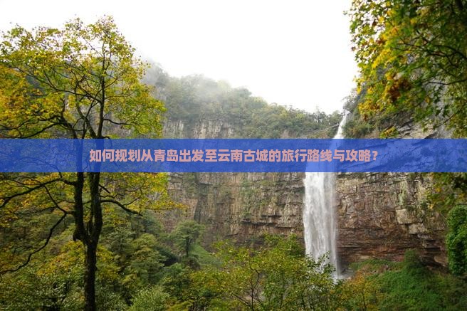 如何规划从青岛出发至云南古城的旅行路线与攻略？