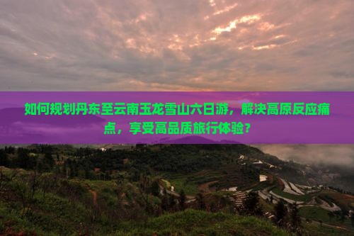 如何规划丹东至云南玉龙雪山六日游，解决高原反应痛点，享受高品质旅行体验？