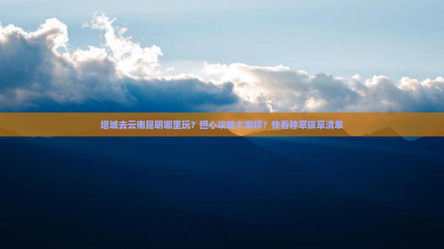 塔城去云南昆明哪里玩？担心攻略太麻烦？快看种草拔草清单