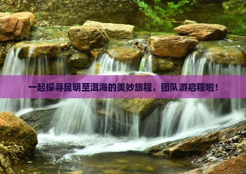 一起探寻昆明至洱海的美妙旅程，团队游启程啦！