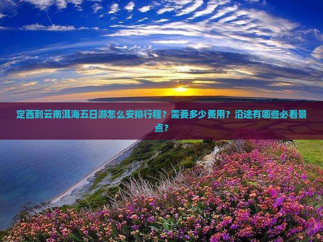 定西到云南洱海五日游怎么安排行程？需要多少费用？沿途有哪些必看景点？