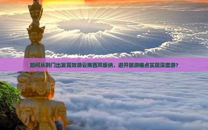如何从荆门出发高效游云南西双版纳，避开旅游痛点实现深度游？
